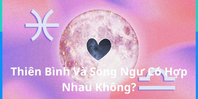 Thiên Bình Và Song Ngư Có Hợp Nhau Không? Phân Tích Chi Tiết Quan Hệ Hai Cung